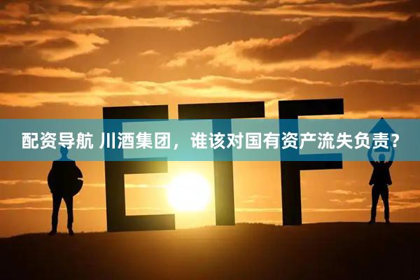 配资导航 川酒集团，谁该对国有资产流失负责？