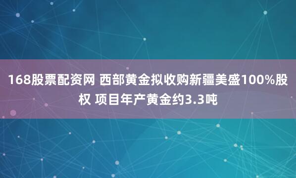168股票配资网 西部黄金拟收购新疆美盛100%股权 项目年产黄金约3.3吨