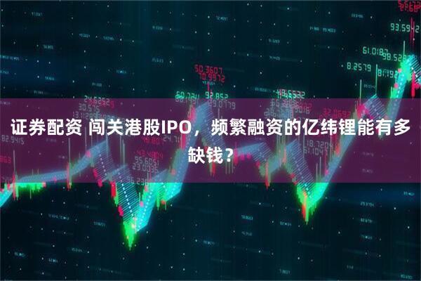证券配资 闯关港股IPO，频繁融资的亿纬锂能有多缺钱？