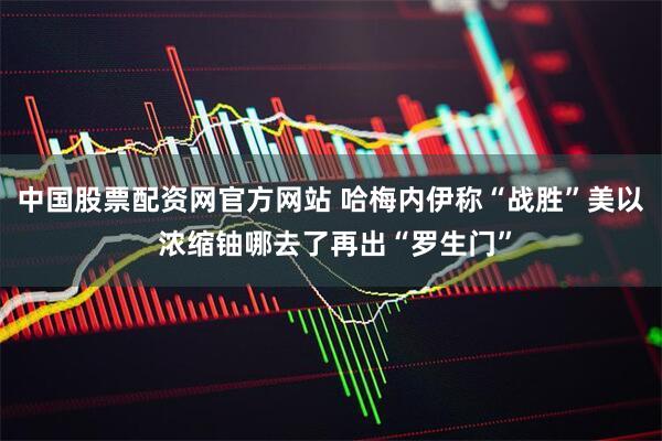 中国股票配资网官方网站 哈梅内伊称“战胜”美以 浓缩铀哪去了再出“罗生门”