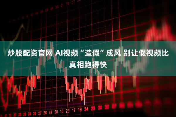 炒股配资官网 AI视频“造假”成风 别让假视频比真相跑得快