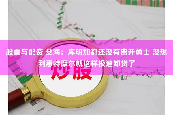 股票与配资 殳海：库明加都还没有离开勇士 没想到惠特摩尔就这样极速卸货了