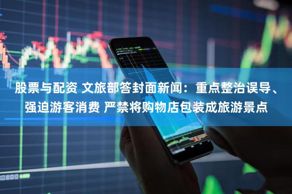 股票与配资 文旅部答封面新闻：重点整治误导、强迫游客消费 严禁将购物店包装成旅游景点