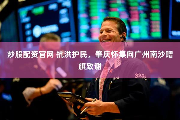 炒股配资官网 抗洪护民，肇庆怀集向广州南沙赠旗致谢