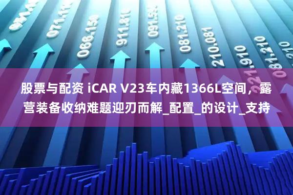 股票与配资 iCAR V23车内藏1366L空间，露营装备收纳难题迎刃而解_配置_的设计_支持
