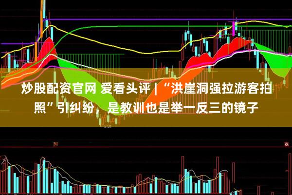 炒股配资官网 爱看头评 | “洪崖洞强拉游客拍照”引纠纷，是教训也是举一反三的镜子