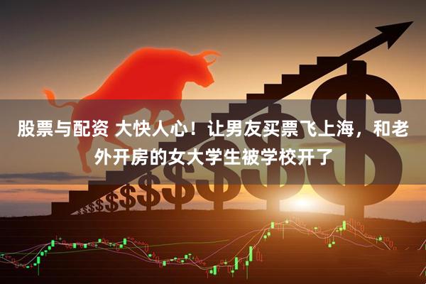 股票与配资 大快人心！让男友买票飞上海，和老外开房的女大学生被学校开了