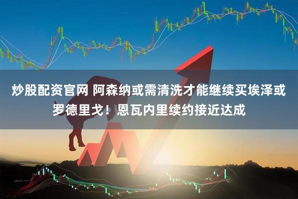 炒股配资官网 阿森纳或需清洗才能继续买埃泽或罗德里戈！恩瓦内里续约接近达成