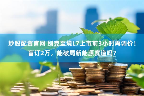 炒股配资官网 别克至境L7上市前3小时再调价！盲订2万，能破局新能源赛道吗？
