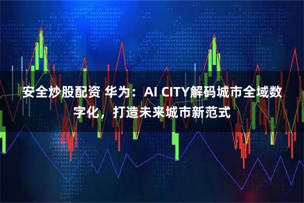 安全炒股配资 华为：AI CITY解码城市全域数字化，打造未来城市新范式