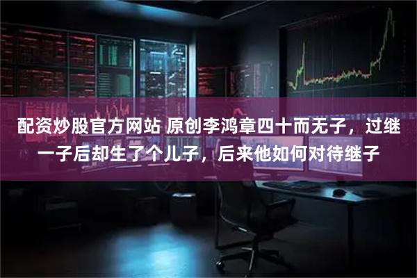配资炒股官方网站 原创李鸿章四十而无子，过继一子后却生了个儿子，后来他如何对待继子