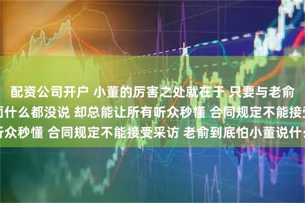 配资公司开户 小董的厉害之处就在于 只要与老俞有关的事情 看似他表面什么都没说 却总能让所有听众秒懂 合同规定不能接受采访 老俞到底怕小董说什么