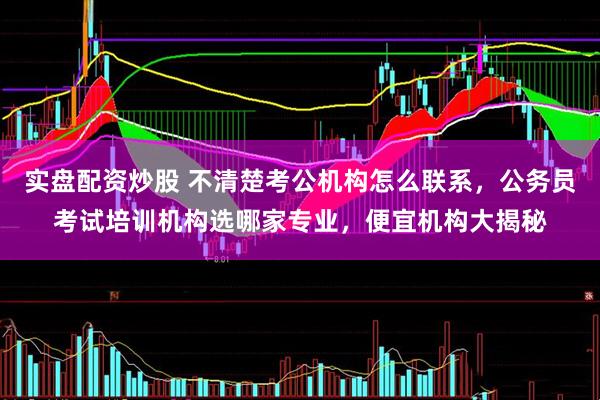 实盘配资炒股 不清楚考公机构怎么联系，公务员考试培训机构选哪家专业，便宜机构大揭秘
