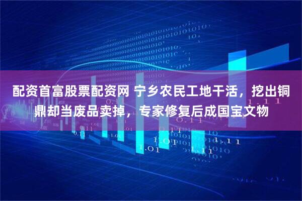 配资首富股票配资网 宁乡农民工地干活，挖出铜鼎却当废品卖掉，专家修复后成国宝文物