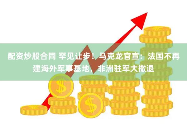 配资炒股合同 罕见让步！马克龙官宣：法国不再建海外军事基地，非洲驻军大撤退