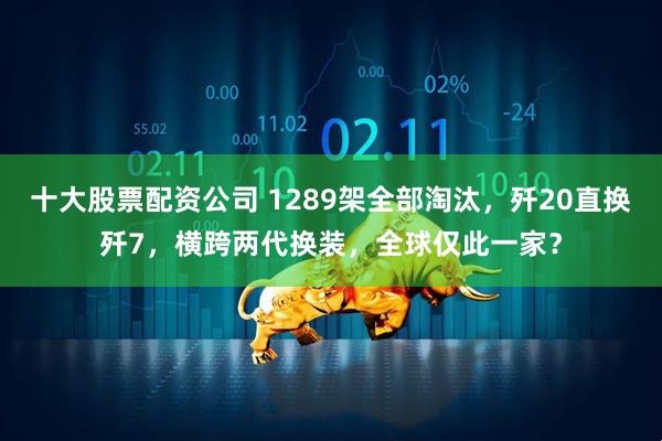 十大股票配资公司 1289架全部淘汰，歼20直换歼7，横跨两代换装，全球仅此一家？