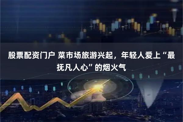 股票配资门户 菜市场旅游兴起，年轻人爱上“最抚凡人心”的烟火气