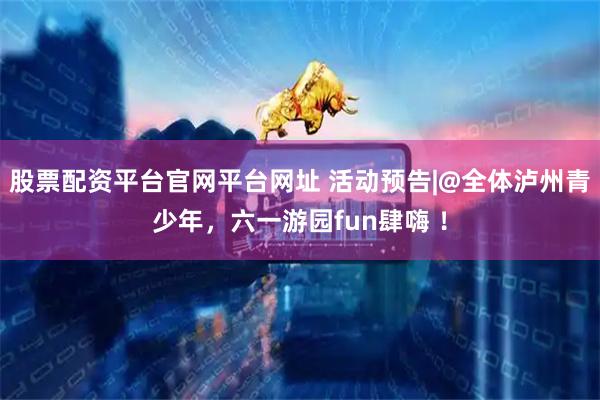 股票配资平台官网平台网址 活动预告|@全体泸州青少年，六一游园fun肆嗨 ！