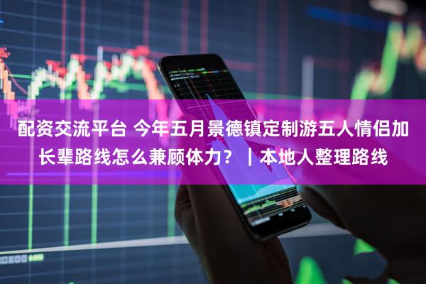 配资交流平台 今年五月景德镇定制游五人情侣加长辈路线怎么兼顾体力？｜本地人整理路线
