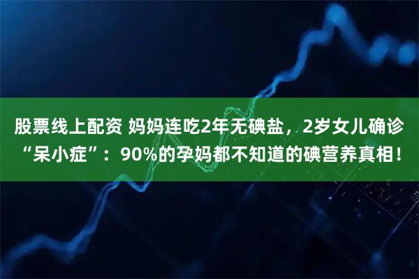 股票线上配资 妈妈连吃2年无碘盐，2岁女儿确诊“呆小症”：90%的孕妈都不知道的碘营养真相！