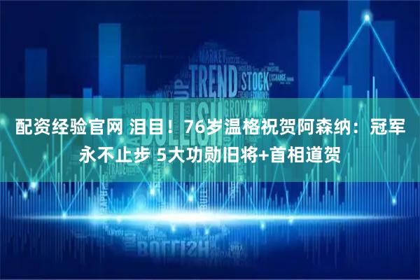 配资经验官网 泪目！76岁温格祝贺阿森纳：冠军永不止步 5大功勋旧将+首相道贺